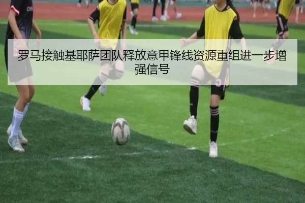 罗马接触基耶萨团队释放意甲锋线资源重组进一步增强信号