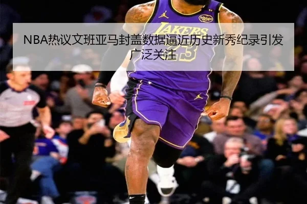 NBA热议文班亚马封盖数据逼近历史新秀纪录引发广泛关注