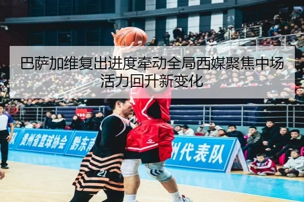 巴萨加维复出进度牵动全局西媒聚焦中场活力回升新变化