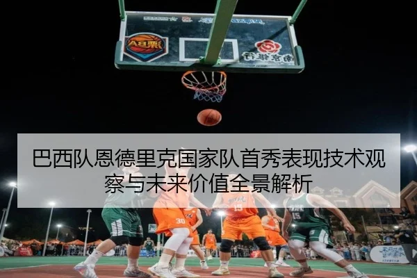 巴西队恩德里克国家队首秀表现技术观察与未来价值全景解析