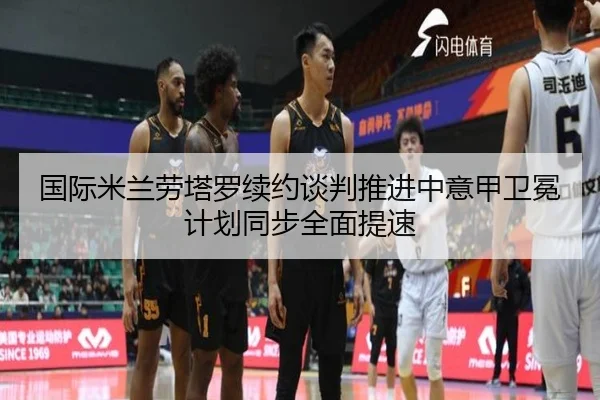 国际米兰劳塔罗续约谈判推进中意甲卫冕计划同步全面提速