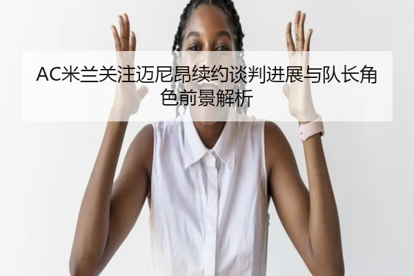 AC米兰关注迈尼昂续约谈判进展与队长角色前景解析