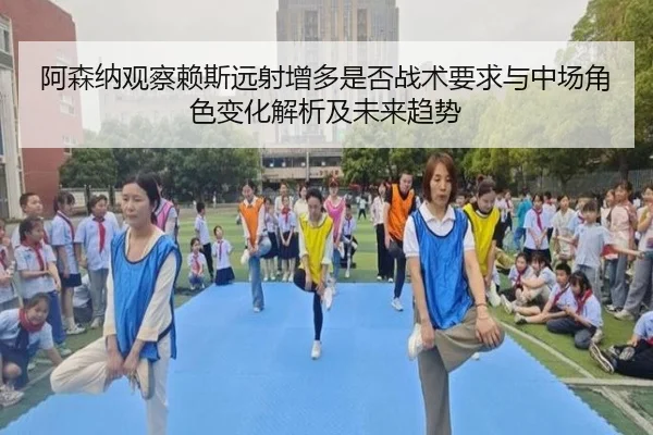 阿森纳观察赖斯远射增多是否战术要求与中场角色变化解析及未来趋势