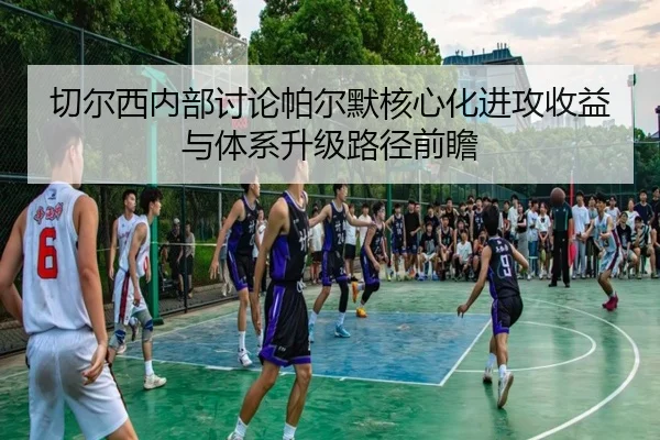 切尔西内部讨论帕尔默核心化进攻收益与体系升级路径前瞻