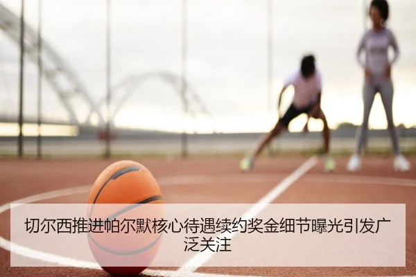 切尔西推进帕尔默核心待遇续约奖金细节曝光引发广泛关注