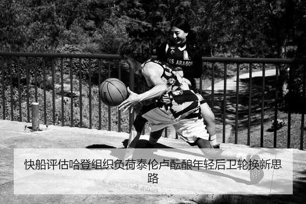 快船评估哈登组织负荷泰伦卢酝酿年轻后卫轮换新思路