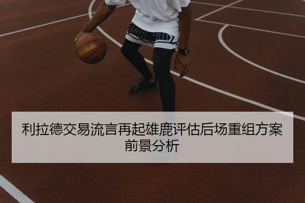 利拉德交易流言再起雄鹿评估后场重组方案前景分析
