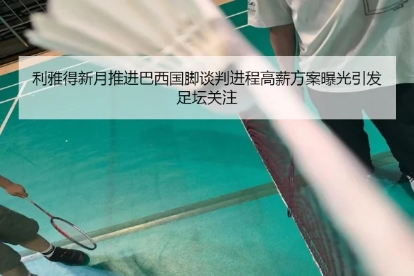 利雅得新月推进巴西国脚谈判进程高薪方案曝光引发足坛关注